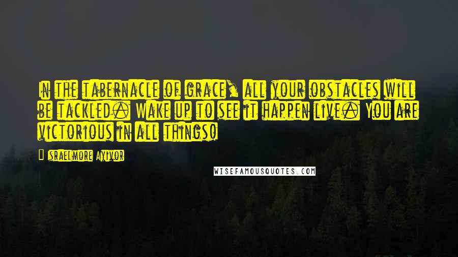 Israelmore Ayivor Quotes: In the tabernacle of grace, all your obstacles will be tackled. Wake up to see it happen live. You are victorious in all things!