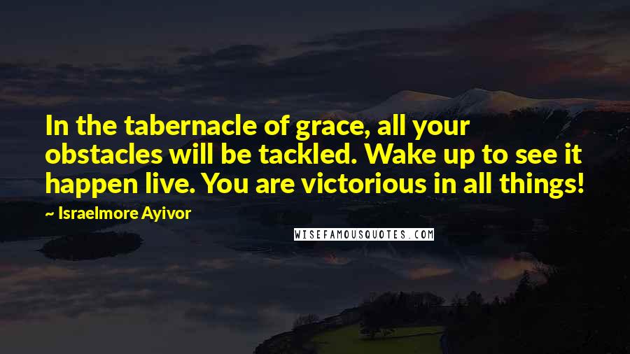 Israelmore Ayivor Quotes: In the tabernacle of grace, all your obstacles will be tackled. Wake up to see it happen live. You are victorious in all things!