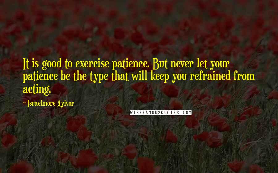 Israelmore Ayivor Quotes: It is good to exercise patience. But never let your patience be the type that will keep you refrained from acting.