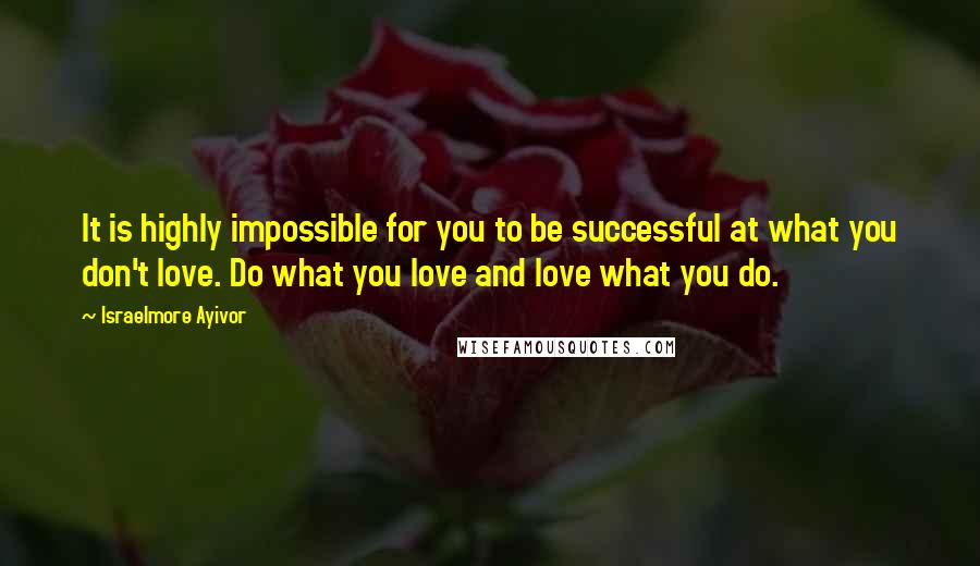 Israelmore Ayivor Quotes: It is highly impossible for you to be successful at what you don't love. Do what you love and love what you do.