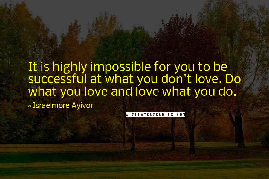 Israelmore Ayivor Quotes: It is highly impossible for you to be successful at what you don't love. Do what you love and love what you do.