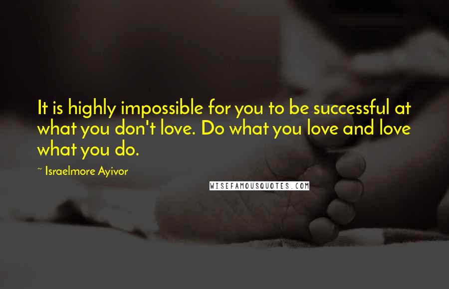 Israelmore Ayivor Quotes: It is highly impossible for you to be successful at what you don't love. Do what you love and love what you do.