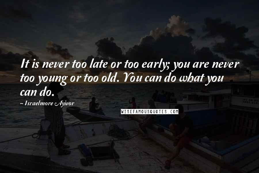 Israelmore Ayivor Quotes: It is never too late or too early; you are never too young or too old. You can do what you can do.