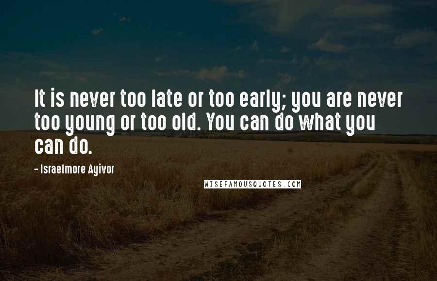 Israelmore Ayivor Quotes: It is never too late or too early; you are never too young or too old. You can do what you can do.