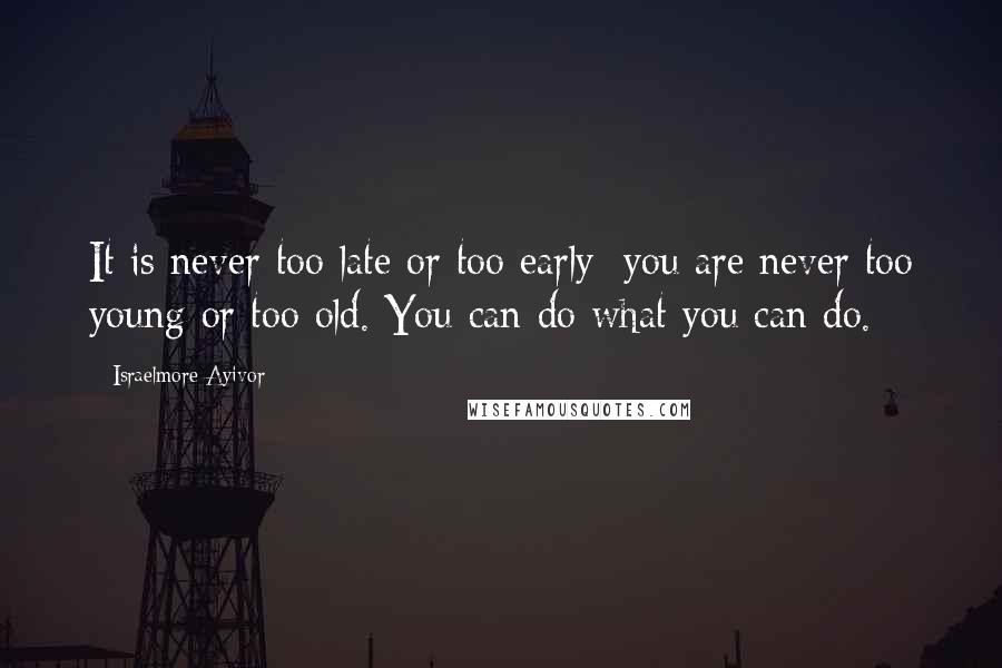 Israelmore Ayivor Quotes: It is never too late or too early; you are never too young or too old. You can do what you can do.