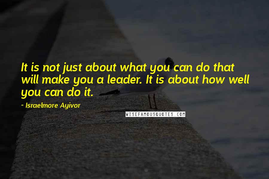 Israelmore Ayivor Quotes: It is not just about what you can do that will make you a leader. It is about how well you can do it.