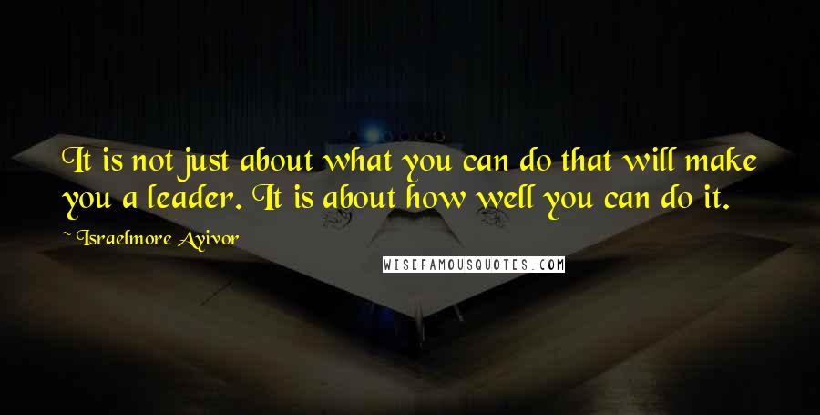 Israelmore Ayivor Quotes: It is not just about what you can do that will make you a leader. It is about how well you can do it.