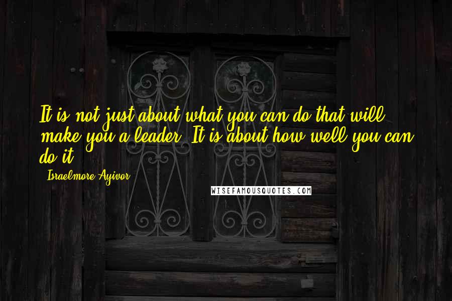 Israelmore Ayivor Quotes: It is not just about what you can do that will make you a leader. It is about how well you can do it.