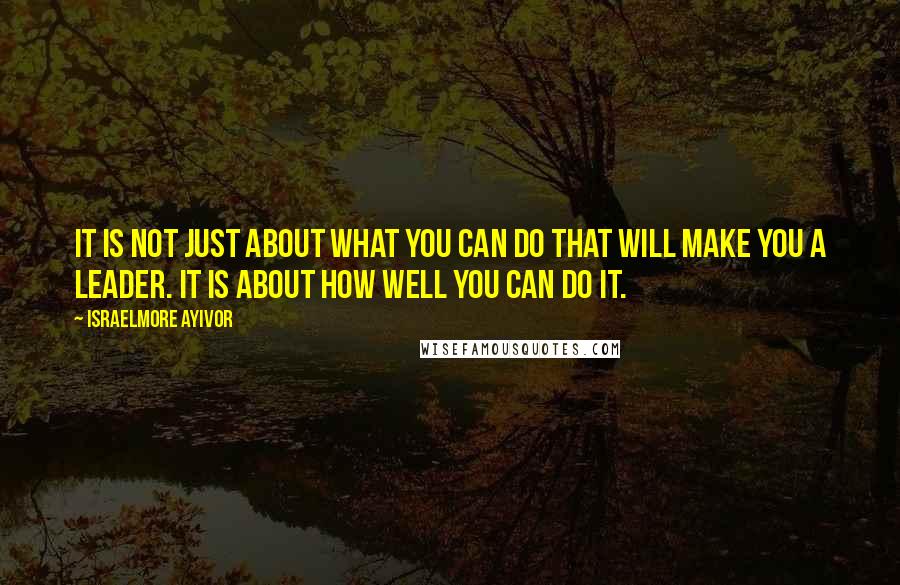 Israelmore Ayivor Quotes: It is not just about what you can do that will make you a leader. It is about how well you can do it.