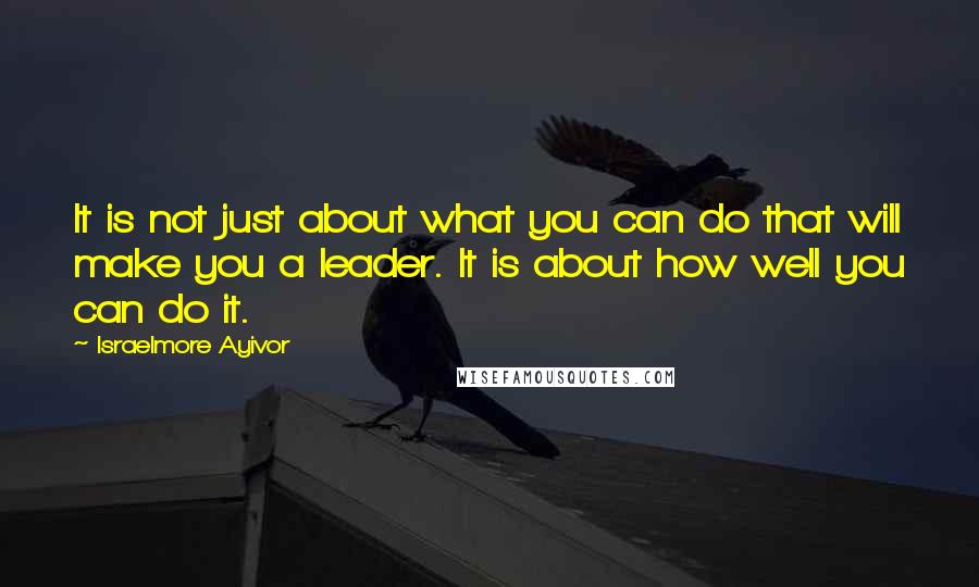 Israelmore Ayivor Quotes: It is not just about what you can do that will make you a leader. It is about how well you can do it.