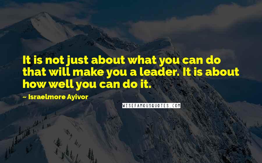 Israelmore Ayivor Quotes: It is not just about what you can do that will make you a leader. It is about how well you can do it.