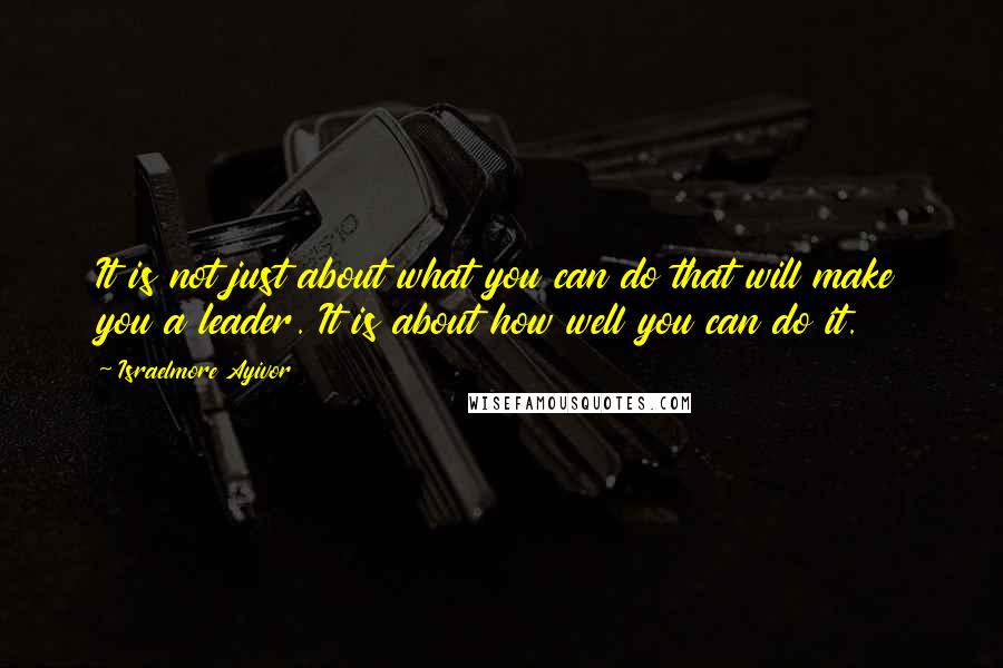 Israelmore Ayivor Quotes: It is not just about what you can do that will make you a leader. It is about how well you can do it.