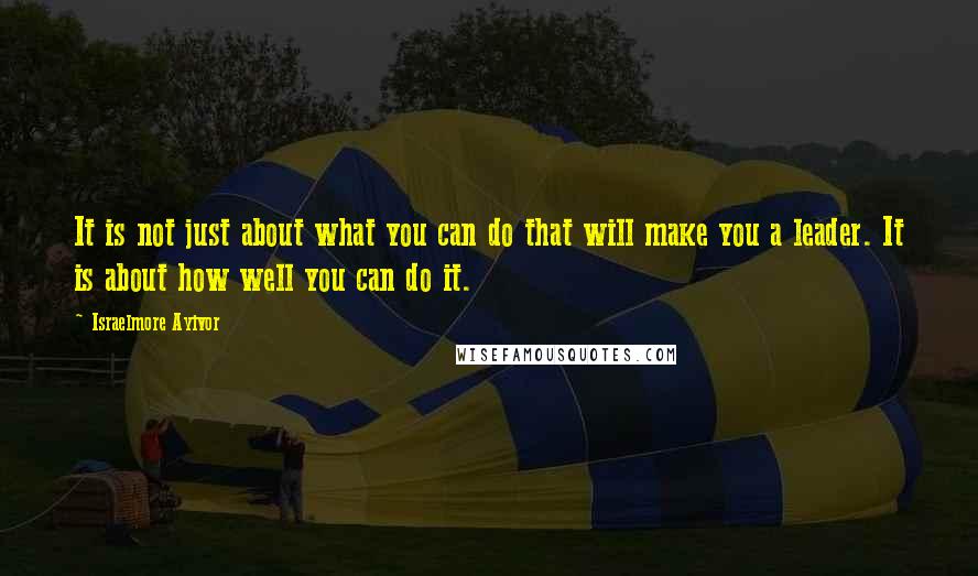 Israelmore Ayivor Quotes: It is not just about what you can do that will make you a leader. It is about how well you can do it.
