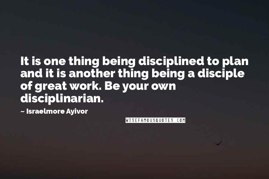 Israelmore Ayivor Quotes: It is one thing being disciplined to plan and it is another thing being a disciple of great work. Be your own disciplinarian.