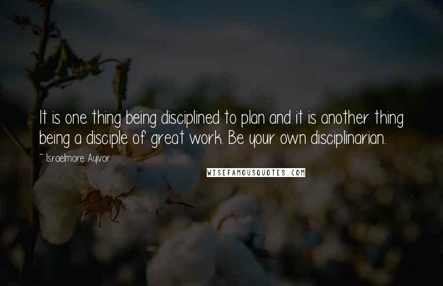 Israelmore Ayivor Quotes: It is one thing being disciplined to plan and it is another thing being a disciple of great work. Be your own disciplinarian.