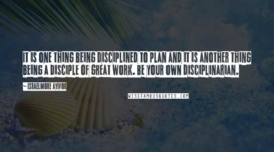 Israelmore Ayivor Quotes: It is one thing being disciplined to plan and it is another thing being a disciple of great work. Be your own disciplinarian.