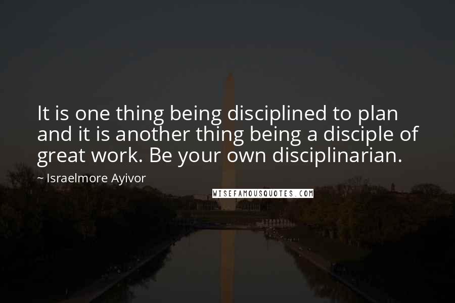 Israelmore Ayivor Quotes: It is one thing being disciplined to plan and it is another thing being a disciple of great work. Be your own disciplinarian.