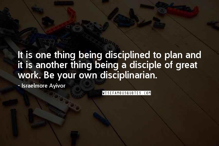 Israelmore Ayivor Quotes: It is one thing being disciplined to plan and it is another thing being a disciple of great work. Be your own disciplinarian.
