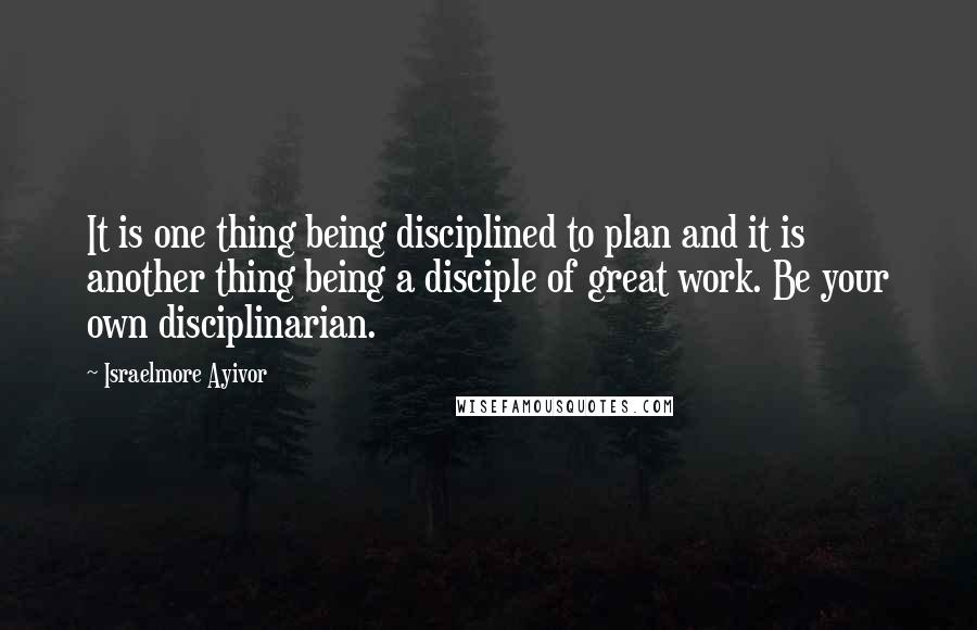 Israelmore Ayivor Quotes: It is one thing being disciplined to plan and it is another thing being a disciple of great work. Be your own disciplinarian.