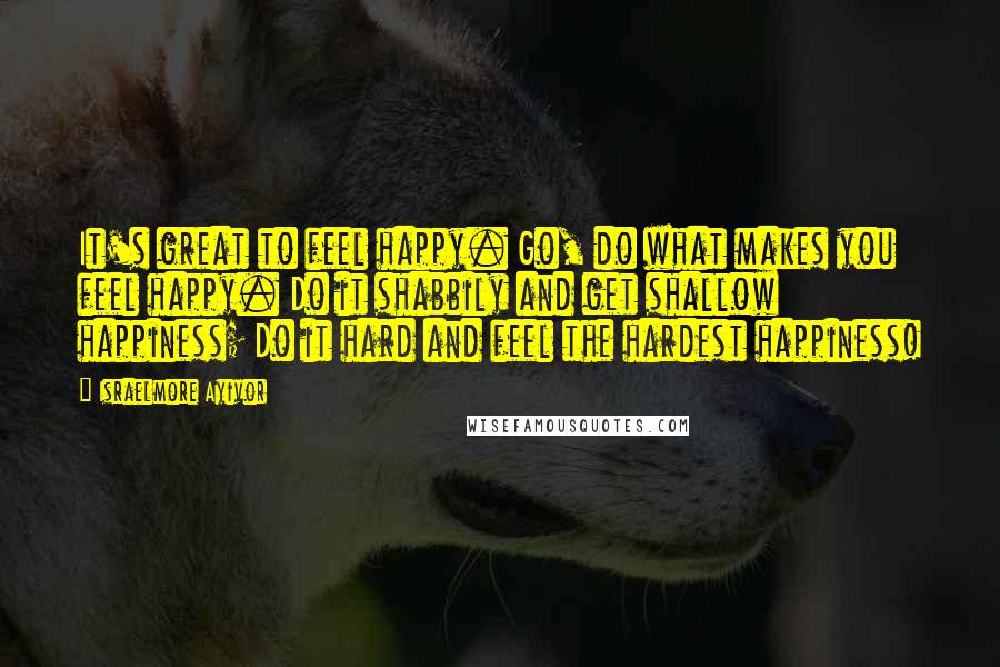 Israelmore Ayivor Quotes: It's great to feel happy. Go, do what makes you feel happy. Do it shabbily and get shallow happiness; Do it hard and feel the hardest happiness!