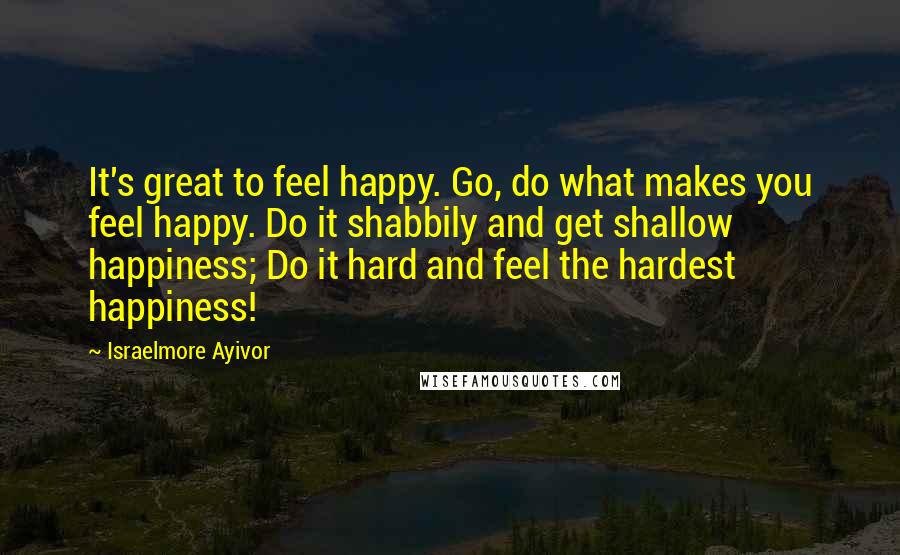 Israelmore Ayivor Quotes: It's great to feel happy. Go, do what makes you feel happy. Do it shabbily and get shallow happiness; Do it hard and feel the hardest happiness!
