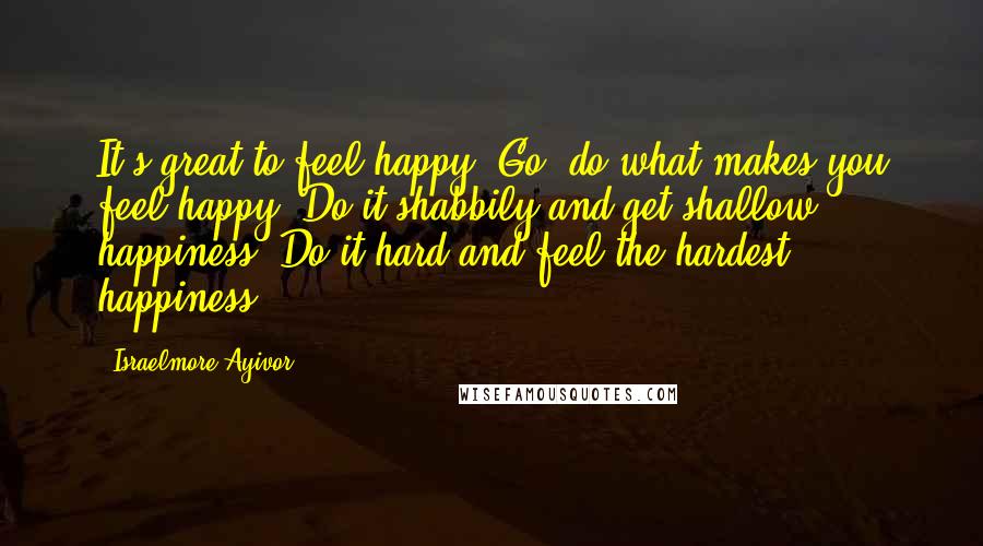 Israelmore Ayivor Quotes: It's great to feel happy. Go, do what makes you feel happy. Do it shabbily and get shallow happiness; Do it hard and feel the hardest happiness!