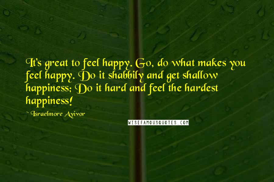 Israelmore Ayivor Quotes: It's great to feel happy. Go, do what makes you feel happy. Do it shabbily and get shallow happiness; Do it hard and feel the hardest happiness!