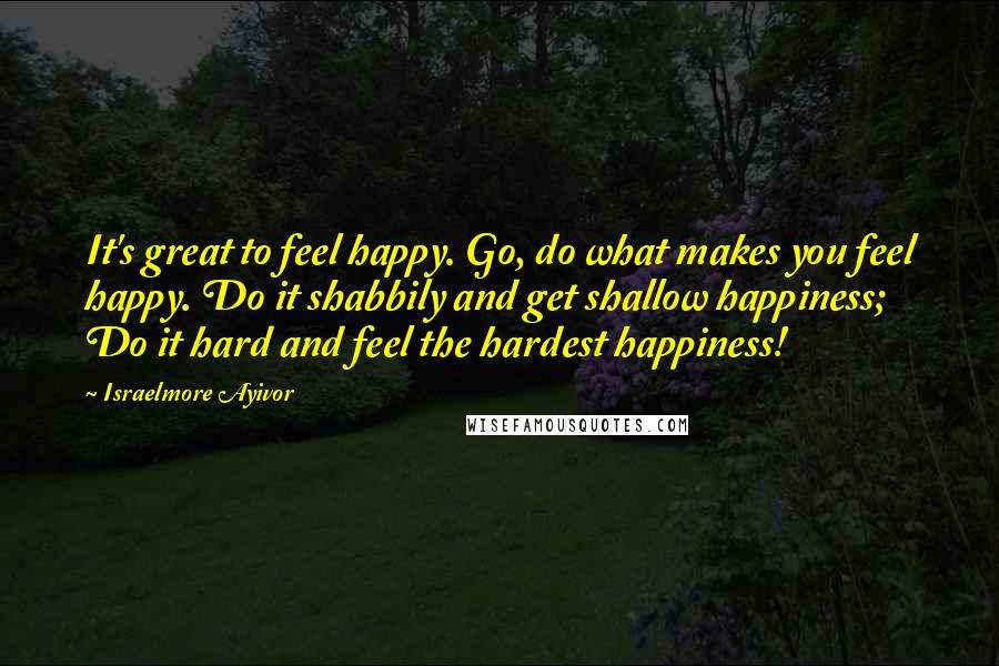 Israelmore Ayivor Quotes: It's great to feel happy. Go, do what makes you feel happy. Do it shabbily and get shallow happiness; Do it hard and feel the hardest happiness!