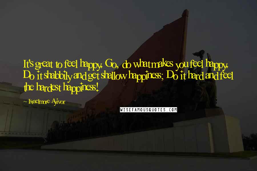 Israelmore Ayivor Quotes: It's great to feel happy. Go, do what makes you feel happy. Do it shabbily and get shallow happiness; Do it hard and feel the hardest happiness!