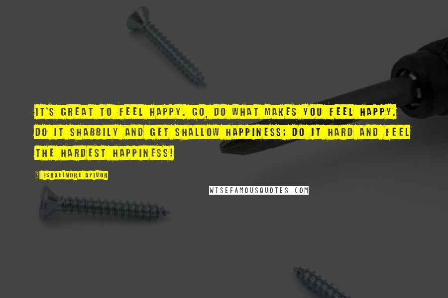 Israelmore Ayivor Quotes: It's great to feel happy. Go, do what makes you feel happy. Do it shabbily and get shallow happiness; Do it hard and feel the hardest happiness!