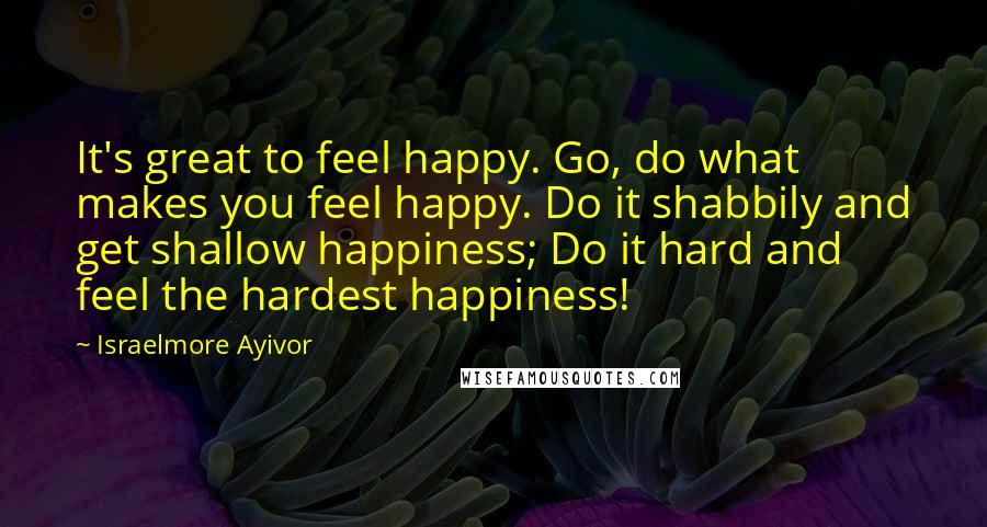 Israelmore Ayivor Quotes: It's great to feel happy. Go, do what makes you feel happy. Do it shabbily and get shallow happiness; Do it hard and feel the hardest happiness!