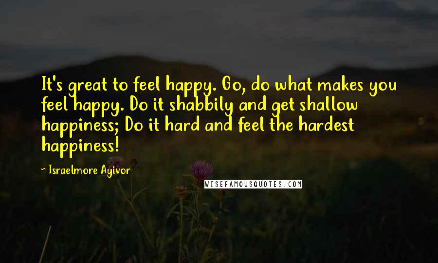 Israelmore Ayivor Quotes: It's great to feel happy. Go, do what makes you feel happy. Do it shabbily and get shallow happiness; Do it hard and feel the hardest happiness!
