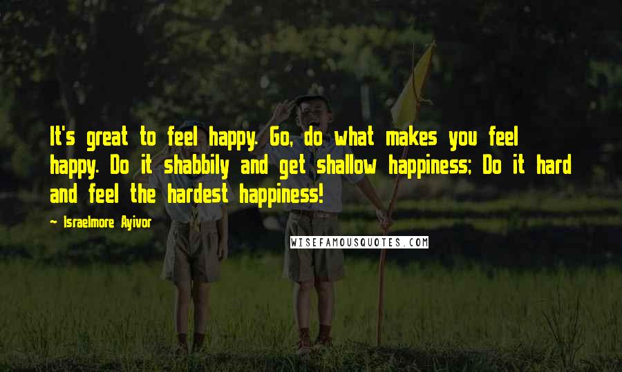 Israelmore Ayivor Quotes: It's great to feel happy. Go, do what makes you feel happy. Do it shabbily and get shallow happiness; Do it hard and feel the hardest happiness!