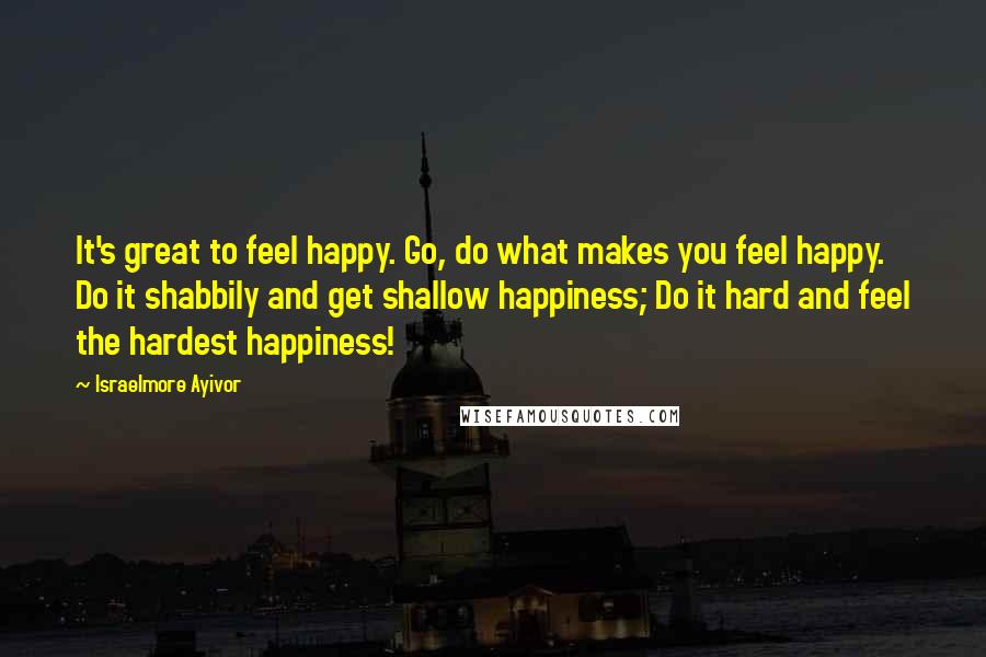Israelmore Ayivor Quotes: It's great to feel happy. Go, do what makes you feel happy. Do it shabbily and get shallow happiness; Do it hard and feel the hardest happiness!