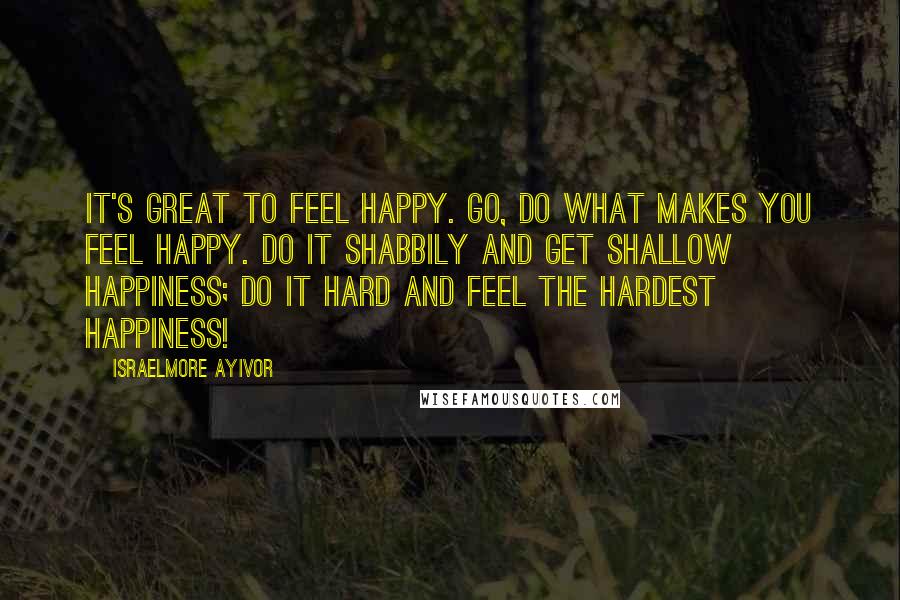 Israelmore Ayivor Quotes: It's great to feel happy. Go, do what makes you feel happy. Do it shabbily and get shallow happiness; Do it hard and feel the hardest happiness!