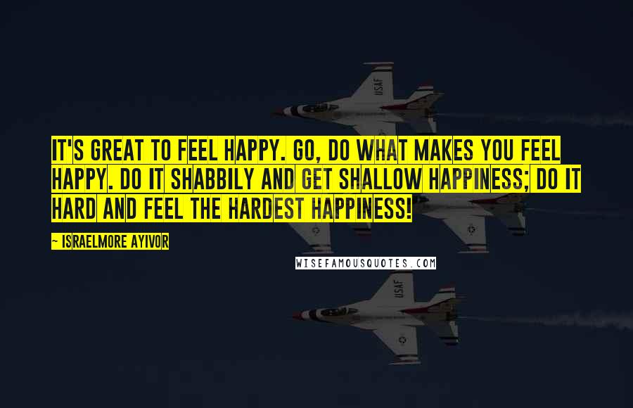 Israelmore Ayivor Quotes: It's great to feel happy. Go, do what makes you feel happy. Do it shabbily and get shallow happiness; Do it hard and feel the hardest happiness!