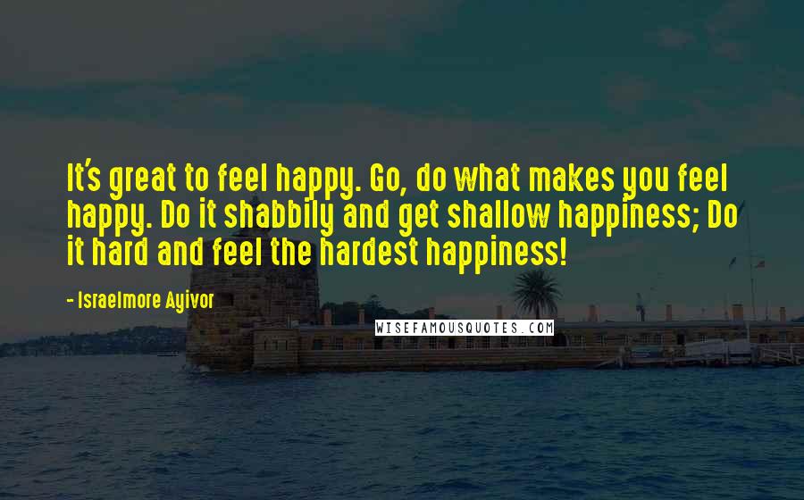 Israelmore Ayivor Quotes: It's great to feel happy. Go, do what makes you feel happy. Do it shabbily and get shallow happiness; Do it hard and feel the hardest happiness!