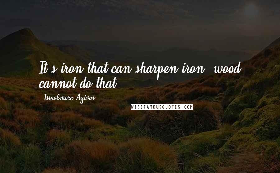 Israelmore Ayivor Quotes: It's iron that can sharpen iron; wood cannot do that.