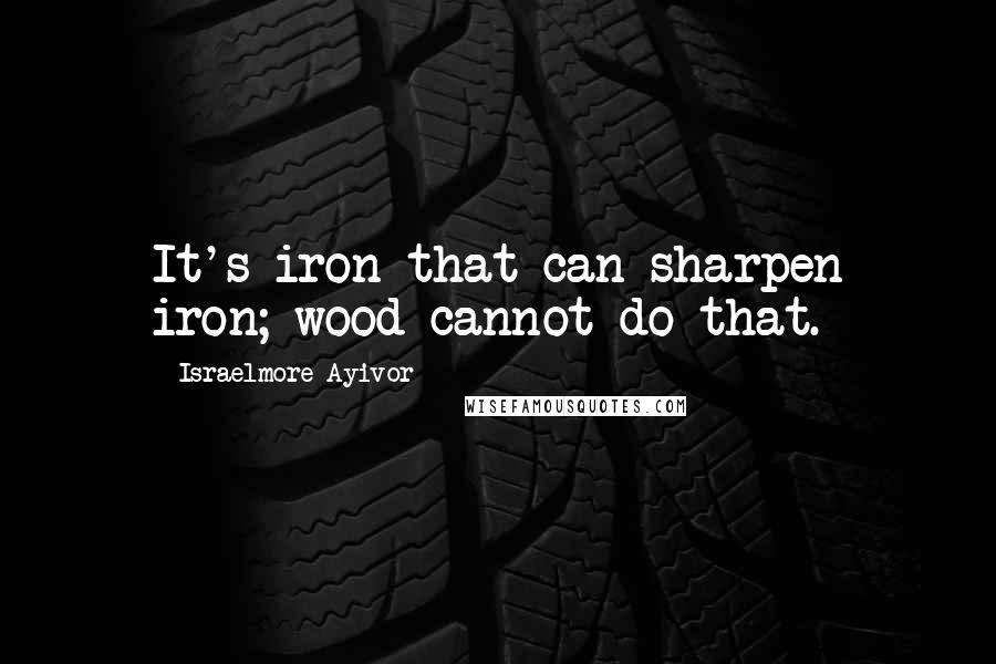 Israelmore Ayivor Quotes: It's iron that can sharpen iron; wood cannot do that.