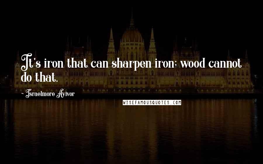 Israelmore Ayivor Quotes: It's iron that can sharpen iron; wood cannot do that.