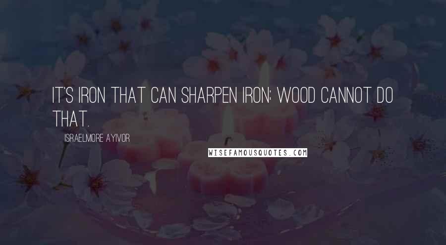 Israelmore Ayivor Quotes: It's iron that can sharpen iron; wood cannot do that.