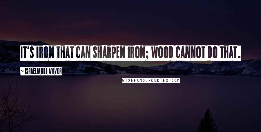 Israelmore Ayivor Quotes: It's iron that can sharpen iron; wood cannot do that.