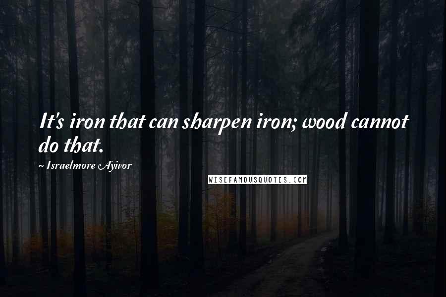 Israelmore Ayivor Quotes: It's iron that can sharpen iron; wood cannot do that.