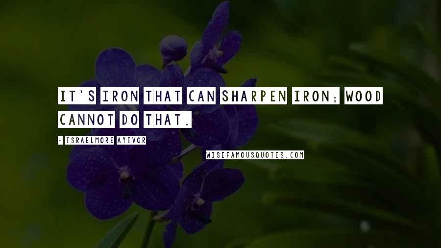 Israelmore Ayivor Quotes: It's iron that can sharpen iron; wood cannot do that.