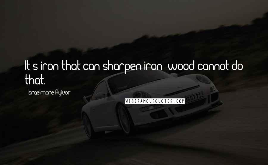 Israelmore Ayivor Quotes: It's iron that can sharpen iron; wood cannot do that.