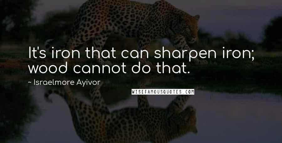 Israelmore Ayivor Quotes: It's iron that can sharpen iron; wood cannot do that.