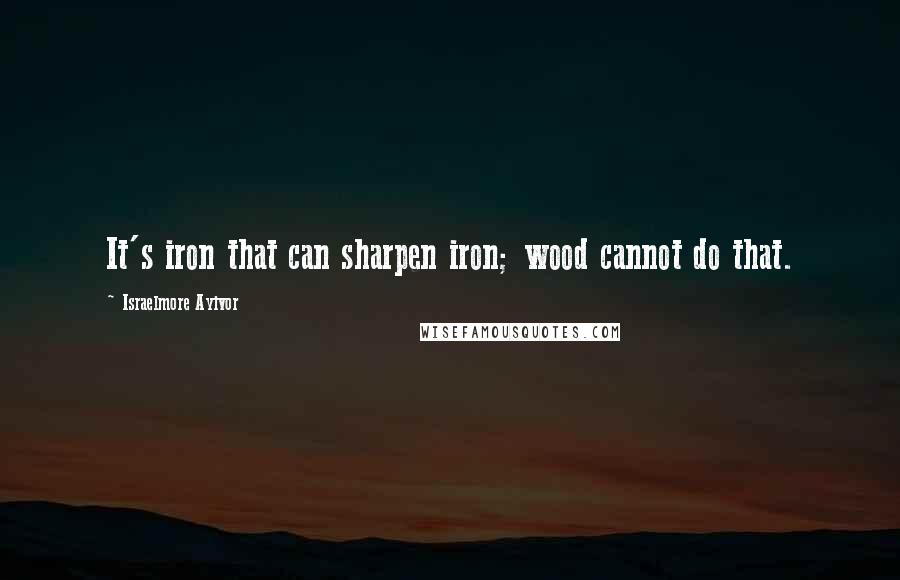 Israelmore Ayivor Quotes: It's iron that can sharpen iron; wood cannot do that.