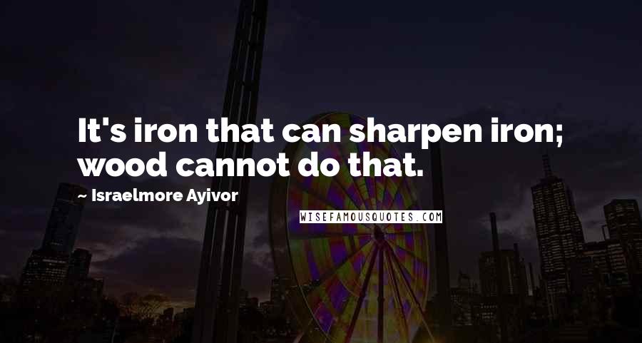 Israelmore Ayivor Quotes: It's iron that can sharpen iron; wood cannot do that.