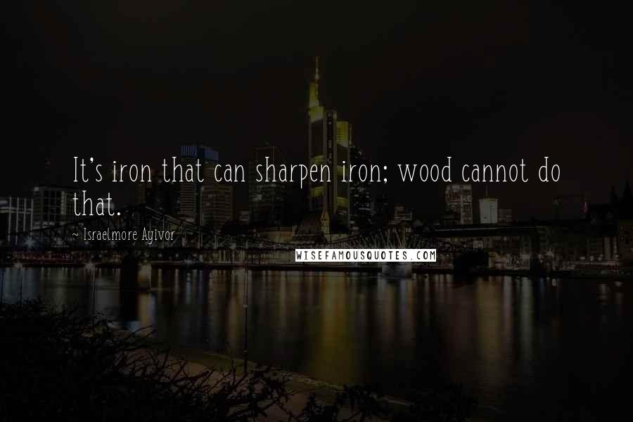 Israelmore Ayivor Quotes: It's iron that can sharpen iron; wood cannot do that.