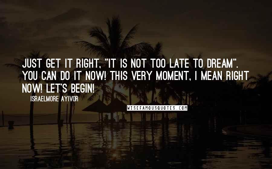 Israelmore Ayivor Quotes: Just get it right, "it is not too late to dream". You can do it now! This very moment, I mean right now! Let's begin!